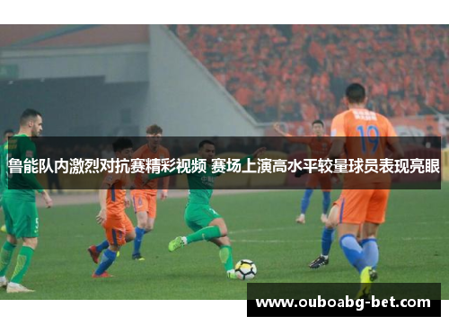 鲁能队内激烈对抗赛精彩视频 赛场上演高水平较量球员表现亮眼